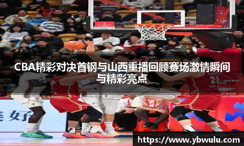 CBA精彩对决首钢与山西重播回顾赛场激情瞬间与精彩亮点