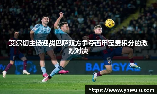 艾尔切主场迎战巴萨双方争夺西甲宝贵积分的激烈对决