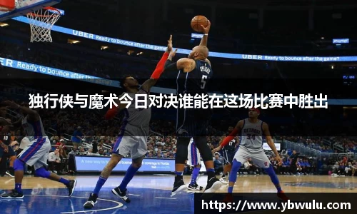 独行侠与魔术今日对决谁能在这场比赛中胜出