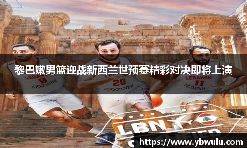 黎巴嫩男篮迎战新西兰世预赛精彩对决即将上演
